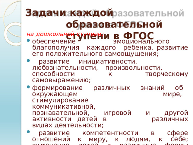 Задачи  каждой  образовательной ступени  в  ФГОС на  дошкольной  ступени: обеспечение  эмоционального  благополучия  каждого  ребенка,  развитие  его  положительного  самоощущения;  развитие  инициативности,  любознательности, произвольности,  способности  к  творческому самовыражению; формирование  различных  знаний  об  окружающем  мире,  стимулирование  коммуникативной,  познавательной,  игровой  и  другой  активности  детей  в  различных  видах  деятельности;  развитие  компетентности  в  сфере  отношений  к  миру,  к людям,  к  себе;  включение  детей  в  различные  формы сотрудничества  (с  взрослыми  и  детьми  разного возраста);  приобщение  детей  к  ценностям  здорового  образа жизни. 