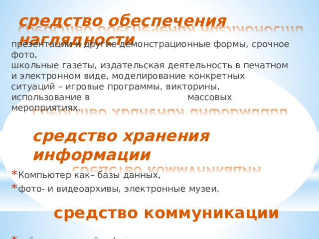 средство  обеспечения  наглядности презентации  и  другие  демонстрационные  формы,  срочное  фото, школьные  газеты,  издательская  деятельность  в  печатном  и электронном  виде,  моделирование  конкретных  ситуаций  –  игровые программы,  викторины,  использование  в  массовых  мероприятиях. средство  хранения  информации Компьютер  как–  базы  данных, фото-  и  видеоархивы,  электронные  музеи. средство  коммуникации сайт,  почта,  скайп,  форумы  и т.п. 
