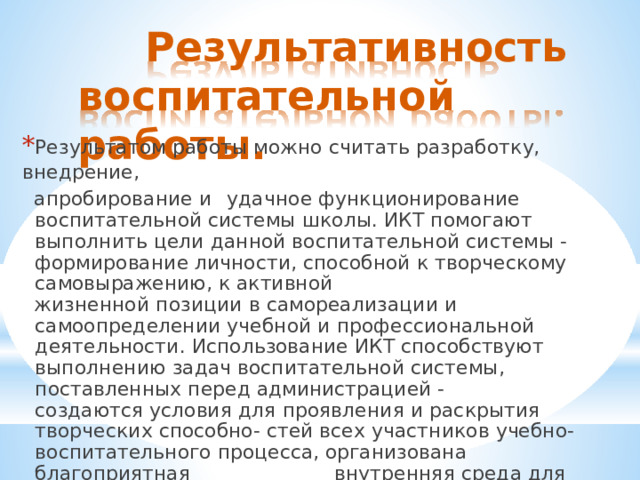 Результативность воспитательной  работы. * Результатом  работы  можно  считать  разработку,  внедрение, апробирование  и  удачное  функционирование  воспитательной системы  школы.  ИКТ  помогают  выполнить  цели  данной воспитательной  системы  -  формирование  личности, способной  к  творческому  самовыражению,  к  активной жизненной  позиции  в  самореализации  и  самоопределении учебной  и  профессиональной  деятельности.  Использование ИКТ  способствуют  выполнению  задач  воспитательной системы,  поставленных  перед  администрацией  -  создаются условия  для  проявления  и  раскрытия  творческих  способно- стей  всех  участников  учебно-воспитательного  процесса, организована  благоприятная  внутренняя  среда  для становления  личности  как  ученика,  так  и  учителя, функционирует,(  еще  не  в  полной  мере)  ученическое самоуправление. 