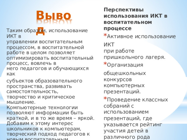 Перспективы  использования ИКТ  в воспитательном процессе * Активное  использование  ИКТ при  работе  пришкольного лагеря. * Организация  общешкольных конкурсов  компьютерных презентаций. * Проведение  классных собраний  с  использованием презентаций,  где  указывается рейтинг  участия  детей  в различного  рода мероприятиях,  в  учебе. *  Работа  детей  по  выносу информации  на  сайт  школы,  в том  числе  и  о  работе школьной  организации. Вывод Таким  образом,  использование  ИКТ  в управлении  воспитательным процессом,  в  воспитательной  работе  в целом  позволяет  оптимизировать воспитательный  процесс,  вовлечь  в него  педагогов  и  обучающихся  как субъектов  образовательного пространства,  развивать самостоятельность, творчество  и критическое  мышление. Компьютерные  технологии  позволяют информации  быть  краткой,  и  в  то  же время  –  яркой.  Добавим  к  этому интерес  школьников  к  компьютерам, творческий  подход  педагогов  к  новым воспитательным  технологиям  и  мы получим  включение  эмоциональной сферы,  которая  и  формирует  особое отношение  к  миру. 