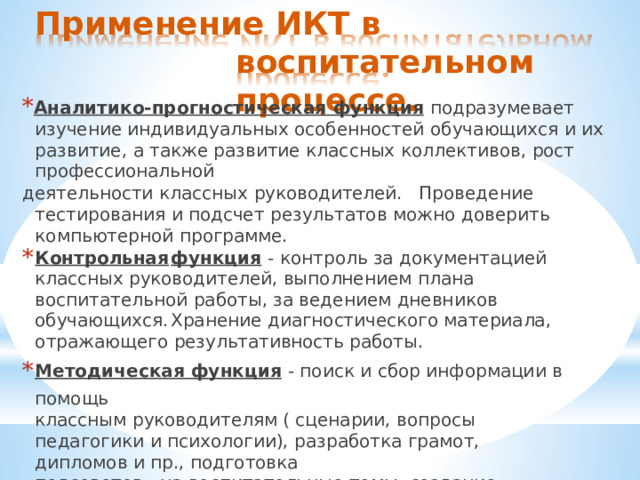 Применение  ИКТ  в  воспитательном процессе. * Аналитико-прогностическая  функция  подразумевает  изучение индивидуальных  особенностей  обучающихся  и  их  развитие,  а  также развитие  классных  коллективов,  рост  профессиональной деятельности  классных  руководителей.  Проведение  тестирования  и подсчет  результатов  можно  доверить  компьютерной  программе. Контрольная  функция  -  контроль  за  документацией  классных руководителей,  выполнением  плана  воспитательной  работы,  за ведением  дневников  обучающихся.  Хранение  диагностического материала,  отражающего  результативность  работы. Методическая  функция  -  поиск  и  сбор  информации  в  помощь классным  руководителям  (  сценарии,  вопросы  педагогики  и психологии),  разработка  грамот,  дипломов  и  пр.,  подготовка педсоветов,  на  воспитательные  темы,  создание  информационных данных  для  родителей  (  памятки,  уведомления,  рекомендации, презентации  для  родительских  собраний  и  пр.); 
