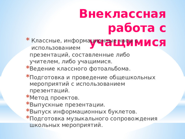 Внеклассная  работа  с  учащимися Классные,  информационные  часы  с  использованием презентаций,  составленные  либо  учителем,  либо учащимися. Ведение  классного  фотоальбома. Подготовка  и  проведение  общешкольных мероприятий  с  использованием  презентаций. Метод  проектов. Выпускные  презентации. Выпуск  информационных  буклетов. Подготовка  музыкального  сопровождения  школьных мероприятий. 