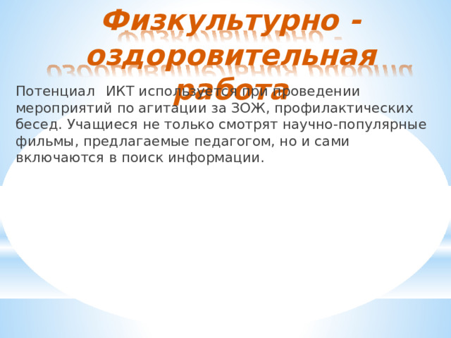 Физкультурно  -  оздоровительная  работа Потенциал  ИКТ  используется  при  проведении  мероприятий  по агитации  за  ЗОЖ,  профилактических  бесед.  Учащиеся  не  только смотрят  научно- популярные  фильмы,  предлагаемые  педагогом, но  и  сами  включаются  в  поиск  информации. 