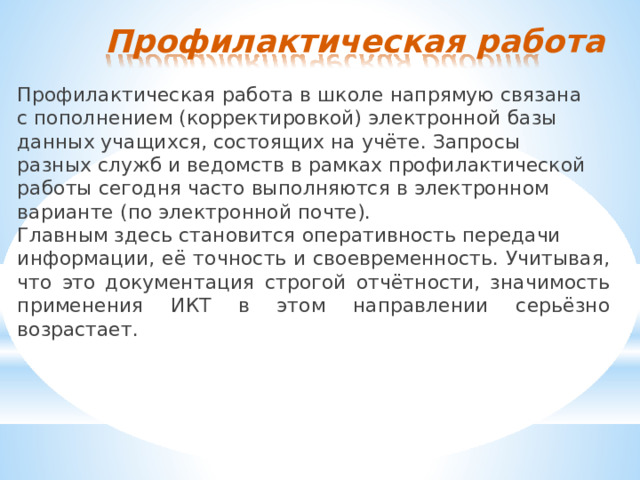 Профилактическая  работа Профилактическая  работа  в  школе  напрямую  связана  с пополнением  (корректировкой)  электронной  базы  данных учащихся,  состоящих  на  учёте.  Запросы  разных  служб  и ведомств  в  рамках  профилактической  работы  сегодня  часто выполняются  в  электронном  варианте  (по  электронной  почте). Главным  здесь  становится  оперативность  передачи информации,  её  точность  и  своевременность.  Учитывая,  что  это документация  строгой  отчётности,  значимость  применения  ИКТ в  этом  направлении  серьёзно  возрастает. 