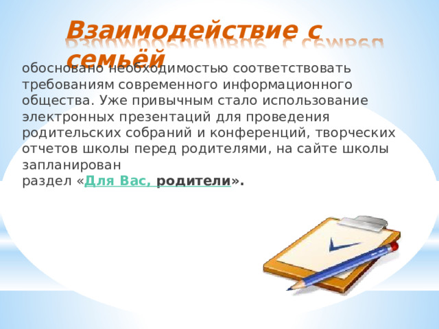 Взаимодействие  с  семьёй обосновано  необходимостью  соответствовать  требованиям современного  информационного  общества.  Уже  привычным стало  использование  электронных  презентаций  для  проведения родительских  собраний  и  конференций,  творческих  отчетов школы  перед  родителями,  на  сайте  школы  запланирован раздел  « Для  Вас,  родители ». 