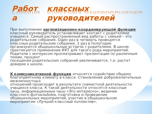 классных руководителей Работа При  выполнении  организационно- координирующей  функции  классный руководитель  устанавливает  контакт  с  родителями  учащихся.  Самый распространенный  вид  работы  с  семьей  –  это  родительские  собрания.  Один раз  в  четверть  проводятся  классные  родительские  собрания,  1  раз  в полугодие  организуются  общешкольные  встречи  с  родителями.  В  школе практикуется  применение  ИКТ  для  такого  рода  мероприятий.  Родители  с интересом  просматривают  презентации  по  различным  темам,  процент посещения  родительских  собраний  увеличивается,  т.е.  растет  доверие  к школе. К  коммуникативной  функции  относится  содействие  общему  благоприятному климату  в  классе.  Становление  доброжелательных  межличностных отношений  происходит  в  результате  совместной  деятельности  учащихся класса.  К  такой  деятельности  относятся  классные  часы,  информационные часы  «Это  интересно»,  ведение  классного  фотоальбома,  подготовка  и проведение  общешкольных  мероприятий,  участие  в  общешкольном мероприятии  «Лучший  классный  коллектив». 