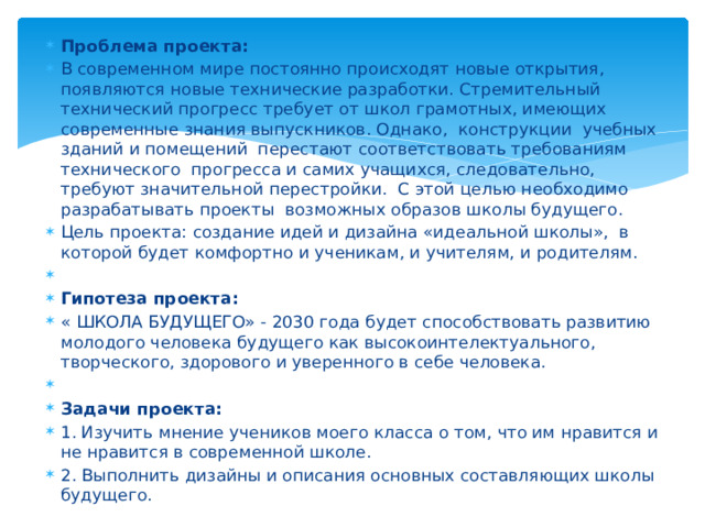 Проблема проекта:  В современном мире постоянно происходят новые открытия, появляются новые технические разработки. Стремительный технический прогресс требует от школ грамотных, имеющих современные знания выпускников. Однако, конструкции  учебных зданий и помещений перестают соответствовать требованиям технического  прогресса и самих учащихся, следовательно, требуют значительной перестройки. С этой целью необходимо разрабатывать проекты возможных образов школы будущего. Цель проекта: создание идей и дизайна «идеальной школы»,  в которой будет комфортно и ученикам, и учителям, и родителям.   Гипотеза проекта:   « ШКОЛА БУДУЩЕГО» - 2030 года будет способствовать развитию молодого человека будущего как высокоинтелектуального, творческого, здорового и уверенного в себе человека.   Задачи проекта: 1. Изучить мнение учеников моего класса о том, что им нравится и не нравится в современной школе. 2. Выполнить дизайны и описания основных составляющих школы будущего. 