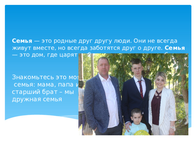     Семья — это родные друг другу люди. Они не всегда живут вместе, но всегда заботятся друг о друге. Семья — это дом, где царят любовь, преданность, дружба.   Знакомьтесь это моя семья: мама, папа и старший брат – мы дружная семья   