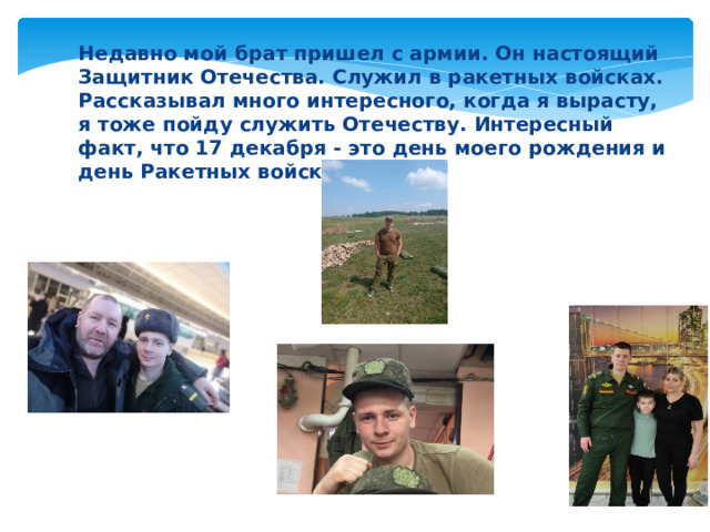 Недавно мой брат пришел с армии. Он настоящий Защитник Отечества. Служил в ракетных войсках. Рассказывал много интересного, когда я вырасту, я тоже пойду служить Отечеству. Интересный факт, что 17 декабря - это день моего рождения и день Ракетных войск РФ. 