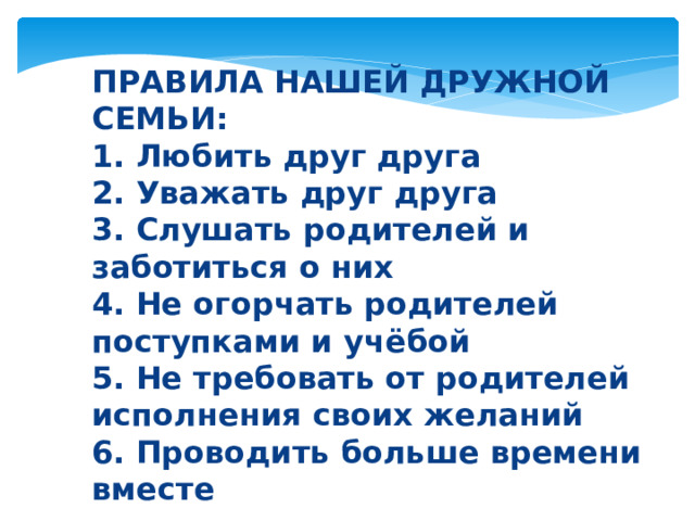 ПРАВИЛА НАШЕЙ ДРУЖНОЙ СЕМЬИ:  1. Любить друг друга  2. Уважать друг друга  3. Слушать родителей и заботиться о них  4. Не огорчать родителей поступками и учёбой  5. Не требовать от родителей исполнения своих желаний  6. Проводить больше времени вместе   