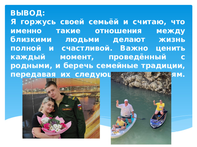 ВЫВОД:  Я горжусь своей семьёй и считаю, что именно такие отношения между близкими людьми делают жизнь полной и счастливой. Важно ценить каждый момент, проведённый с родными, и беречь семейные традиции, передавая их следующим поколениям.   