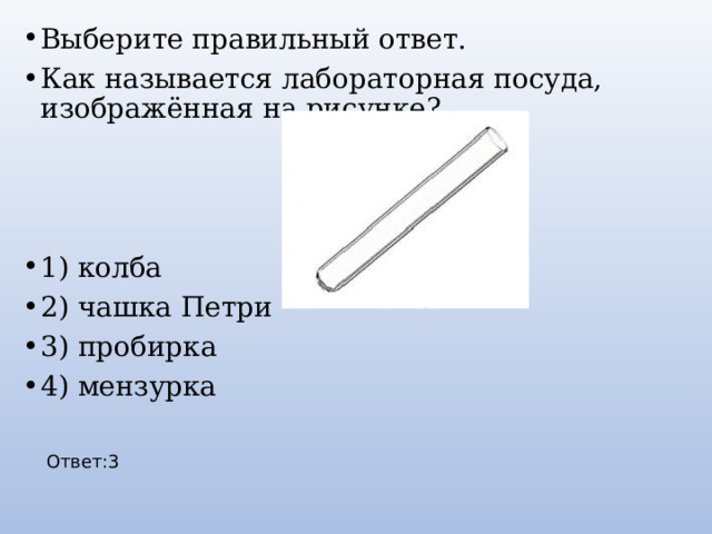Выберите правильный ответ. Как называется лабораторная посуда, изображённая на рисунке? 1) колба 2) чашка Петри 3) пробирка 4) мензурка Ответ:3 