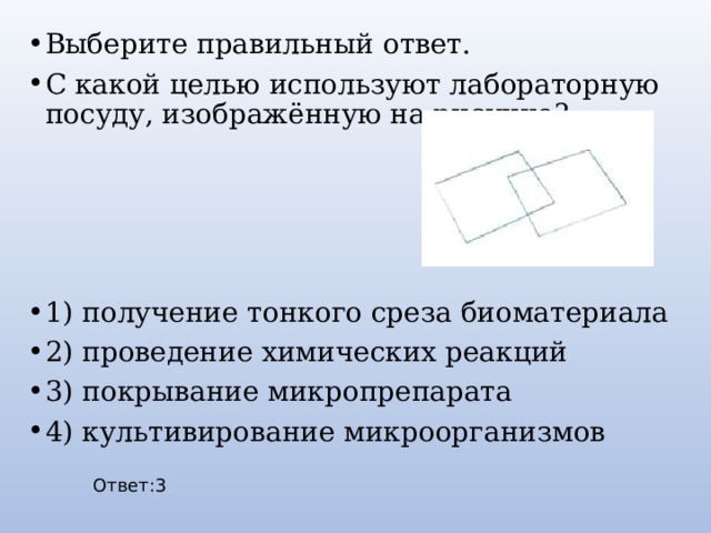 Выберите правильный ответ. С какой целью используют лабораторную посуду, изображённую на рисунке? 1) получение тонкого среза биоматериала 2) проведение химических реакций 3) покрывание микропрепарата 4) культивирование микроорганизмов Ответ:3 