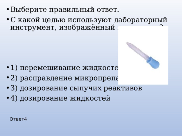Выберите правильный ответ. С какой целью используют лабораторный инструмент, изображённый на рисунке? 1) перемешивание жидкостей 2) расправление микропрепарата 3) дозирование сыпучих реактивов 4) дозирование жидкостей Ответ4 