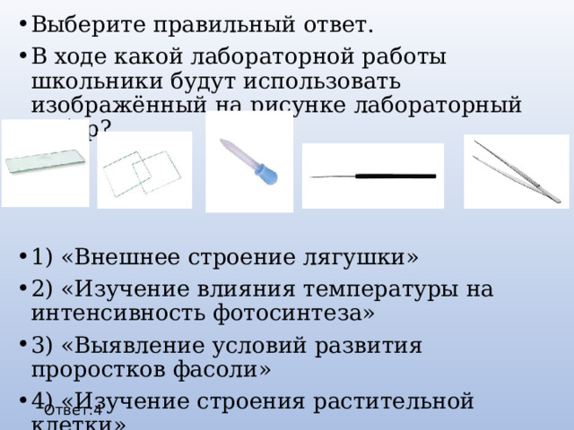 Выберите правильный ответ. В ходе какой лабораторной работы школьники будут использовать изображённый на рисунке лабораторный набор? 1) «Внешнее строение лягушки» 2) «Изучение влияния температуры на интенсивность фотосинтеза» 3) «Выявление условий развития проростков фасоли» 4) «Изучение строения растительной клетки» Ответ:4 