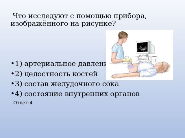 Что исследуют с помощью прибора, изображённого на рисунке? 1) артериальное давление 2) целостность костей 3) состав желудочного сока 4) состояние внутренних органов Ответ:4 