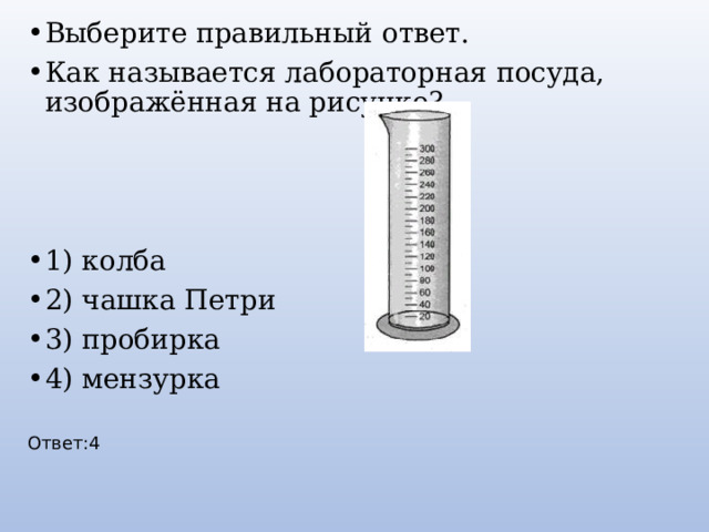 Выберите правильный ответ. Как называется лабораторная посуда, изображённая на рисунке? 1) колба 2) чашка Петри 3) пробирка 4) мензурка Ответ:4 