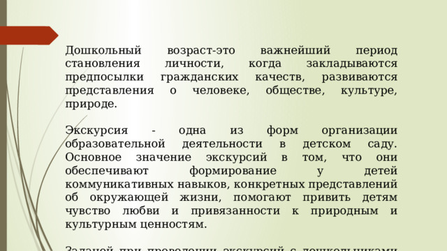 Дошкольный возраст-это важнейший период становления личности, когда закладываются предпосылки гражданских качеств, развиваются представления о человеке, обществе, культуре, природе. Экскурсия - одна из форм организации образовательной деятельности в детском саду. Основное значение экскурсий в том, что они обеспечивают формирование у детей коммуникативных навыков, конкретных представлений об окружающей жизни, помогают привить детям чувство любви и привязанности к природным и культурным ценностям. Задачей при проведении экскурсий с дошкольниками является направить и сконцентрировать их внимание на конкретном изучаемом или исследуемом объекте.  