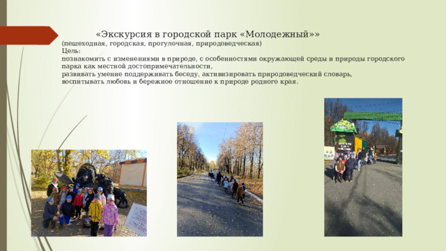  «Экскурсия в городской парк «Молодежный»»  (пешеходная, городская, прогулочная, природоведческая)  Цель:  познакомить с изменениями в природе, с особенностями окружающей среды и природы городского парка как местной достопримечательности,  развивать умение поддерживать беседу, активизировать природоведческий словарь,  воспитывать любовь и бережное отношение к природе родного края.    