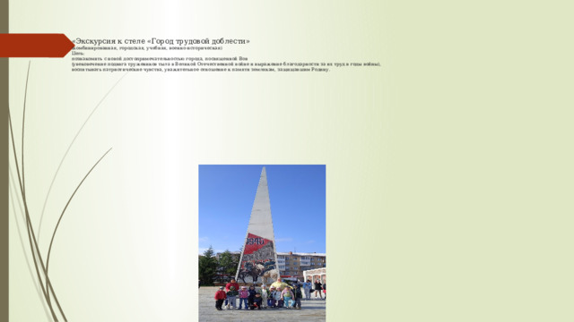 «Экскурсия к стеле «Город трудовой доблести»  (комбинированная, городская, учебная, военно-историческая)  Цель:  познакомить с новой достопримечательностью города, посвященной Вов  (увековечение подвига тружеников тыла в Великой Отечественной войне и выражение благодарности за их труд в годы войны),  воспитывать патриотические чувства, уважительное отношение к памяти землякам, защищавшим Родину.                