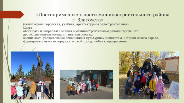  «Достопримечательности машиностроительного района  г. Златоуста»  (пешеходная, городская, учебная, архитектурно-градостроительная)  Цель:  обогащать и закреплять знания о машиностроительном районе города, его достопримечательностях и памятных местах,  воспитывать уважительное отношение к культурным ценностям, истории своего города,  формировать чувство гордости за свой город, любви к прекрасному.   