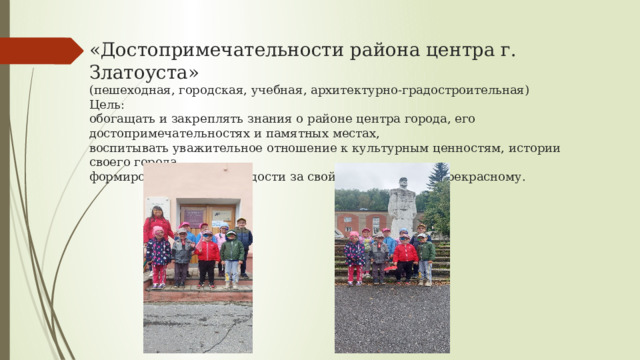 «Достопримечательности района центра г. Златоуста»  (пешеходная, городская, учебная, архитектурно-градостроительная)  Цель:  обогащать и закреплять знания о районе центра города, его достопримечательностях и памятных местах,  воспитывать уважительное отношение к культурным ценностям, истории своего города,  формировать чувство гордости за свой город, любви к прекрасному.   