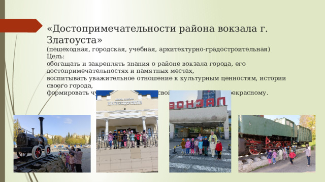 «Достопримечательности района вокзала г. Златоуста»  (пешеходная, городская, учебная, архитектурно-градостроительная)  Цель:  обогащать и закреплять знания о районе вокзала города, его достопримечательностях и памятных местах,  воспитывать уважительное отношение к культурным ценностям, истории своего города,  формировать чувство гордости за свой город, любви к прекрасному.   