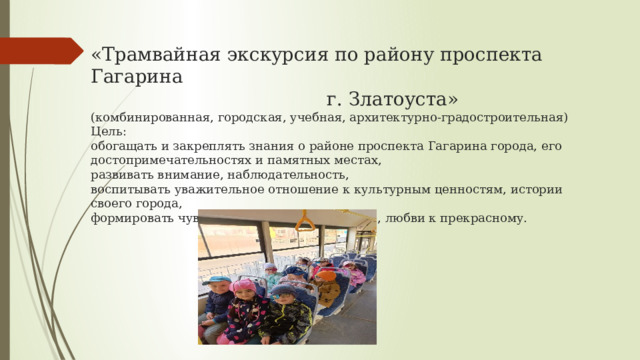 «Трамвайная экскурсия по району проспекта Гагарина  г. Златоуста»  (комбинированная, городская, учебная, архитектурно-градостроительная)  Цель:  обогащать и закреплять знания о районе проспекта Гагарина города, его достопримечательностях и памятных местах,  развивать внимание, наблюдательность,  воспитывать уважительное отношение к культурным ценностям, истории своего города,  формировать чувство гордости за свой город, любви к прекрасному.   