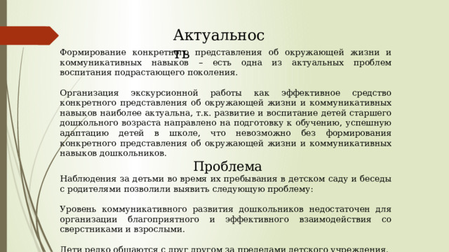 Актуальность Формирование конкретного представления об окружающей жизни и коммуникативных навыков – есть одна из актуальных проблем воспитания подрастающего поколения. Организация экскурсионной работы как эффективное средство конкретного представления об окружающей жизни и коммуникативных навыков наиболее актуальна, т.к. развитие и воспитание детей старшего дошкольного возраста направлено на подготовку к обучению, успешную адаптацию детей в школе, что невозможно без формирования конкретного представления об окружающей жизни и коммуникативных навыков дошкольников.  Проблема Наблюдения за детьми во время их пребывания в детском саду и беседы с родителями позволили выявить следующую проблему: Уровень коммуникативного развития дошкольников недостаточен для организации благоприятного и эффективного взаимодействия со сверстниками и взрослыми. Дети редко общаются с друг другом за пределами детского учреждения. Родителями не проводится совместные с детьми экскурсии в социальные институты города. 