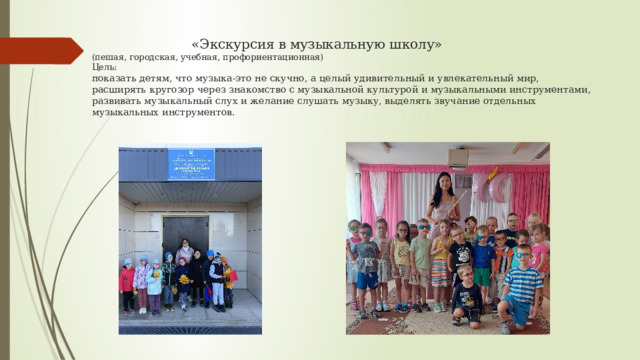  «Экскурсия в музыкальную школу»  (пешая, городская, учебная, профориентационная)  Цель:  показать детям, что музыка-это не скучно, а целый удивительный и увлекательный мир,  расширять кругозор через знакомство с музыкальной культурой и музыкальными инструментами,   развивать музыкальный слух и желание слушать музыку, выделять звучание отдельных музыкальных инструментов.    