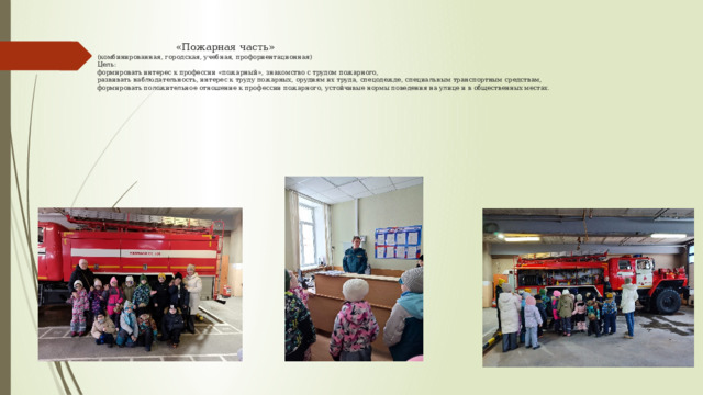  «Пожарная часть»  (комбинированная, городская, учебная, профориентационная)  Цель:  формировать интерес к профессии «пожарный», знакомство с трудом пожарного,  развивать наблюдательность, интерес к труду пожарных, орудиям их труда, спецодежде, специальным транспортным средствам,  формировать положительное отношение к профессии пожарного, устойчивые нормы поведения на улице и в общественных местах.    