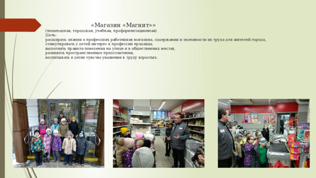  «Магазин «Магнит»»  (пешеходная, городская, учебная, профориентационная)  Цель:  расширять знания о профессиях работников магазина, содержании и значимости их труда для жителей города,  стимулировать у детей интерес к профессии продавца,  выполнять правила поведения на улице и в общественных местах,  развивать пространственные представления,  воспитывать в детях чувство уважения к труду взрослых.    