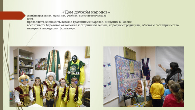  «Дом дружбы народов»  (комбинированная, музейная, учебная, искусствоведческая)  Цель:  продолжать знакомить детей с традициями народов, живущих в России,  воспитывать бережное отношение к старинным вещам, народным традициям, обычаям гостеприимства, интерес к народному  фольклору. 