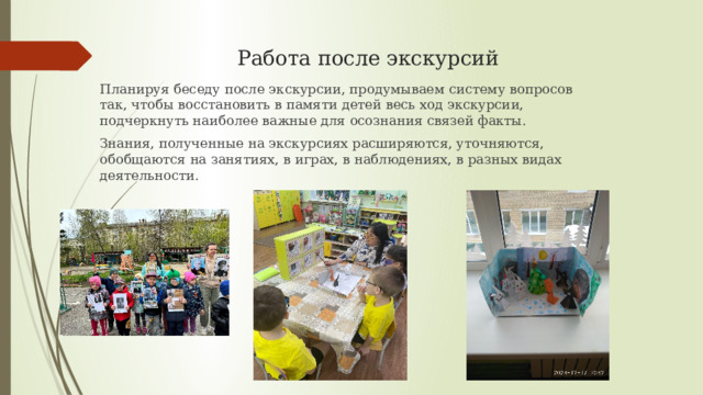  Работа после экскурсий   Планируя беседу после экскурсии, продумываем систему вопросов так, чтобы восстановить в памяти детей весь ход экскурсии, подчеркнуть наиболее важные для осознания связей факты. Знания, полученные на экскурсиях расширяются, уточняются, обобщаются на занятиях, в играх, в наблюдениях, в разных видах деятельности. 