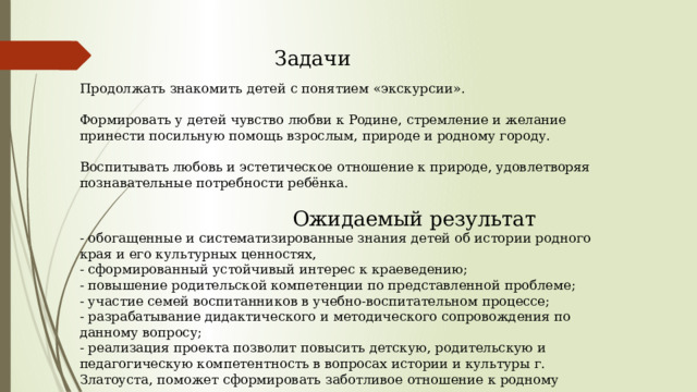Задачи Продолжать знакомить детей с понятием «экскурсии». Формировать у детей чувство любви к Родине, стремление и желание принести посильную помощь взрослым, природе и родному городу. Воспитывать любовь и эстетическое отношение к природе, удовлетворяя познавательные потребности ребёнка.  Ожидаемый результат - обогащенные и систематизированные знания детей об истории родного края и его культурных ценностях, - сформированный устойчивый интерес к краеведению; - повышение родительской компетенции по представленной проблеме; - участие семей воспитанников в учебно-воспитательном процессе; - разрабатывание дидактического и методического сопровождения по данному вопросу; - реализация проекта позволит повысить детскую, родительскую и педагогическую компетентность в вопросах истории и культуры г. Златоуста, поможет сформировать заботливое отношение к родному краю. 