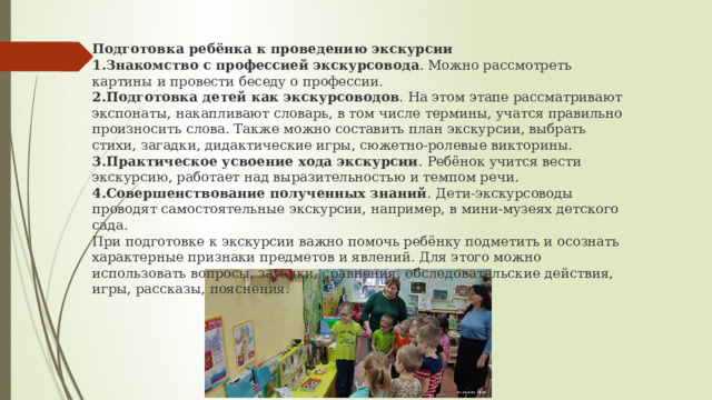 Подготовка ребёнка к проведению экскурсии Знакомство с профессией экскурсовода . Можно рассмотреть картины и провести беседу о профессии. Подготовка детей как экскурсоводов . На этом этапе рассматривают экспонаты, накапливают словарь, в том числе термины, учатся правильно произносить слова. Также можно составить план экскурсии, выбрать стихи, загадки, дидактические игры, сюжетно-ролевые викторины. Практическое усвоение хода экскурсии . Ребёнок учится вести экскурсию, работает над выразительностью и темпом речи.  Совершенствование полученных знаний . Дети-экскурсоводы проводят самостоятельные экскурсии, например, в мини-музеях детского сада.  При подготовке к экскурсии важно помочь ребёнку подметить и осознать характерные признаки предметов и явлений. Для этого можно использовать вопросы, загадки, сравнения, обследовательские действия, игры, рассказы, пояснения.  