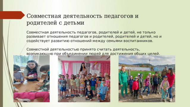 Совместная деятельность педагогов и родителей с детьми Cовместная деятельность педагогов, родителей и детей, не только развивает отношения педагогов и родителей, родителей и детей, но и содействует развитию отношений между семьями воспитанников. Совместной деятельностью принято считать деятельность, возникающую при объединении людей для достижения общих целей. 