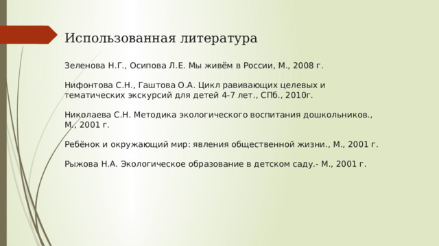 Использованная литература Зеленова Н.Г., Осипова Л.Е. Мы живём в России, М., 2008 г. Нифонтова С.Н., Гаштова О.А. Цикл равивающих целевых и тематических экскурсий для детей 4-7 лет., СПб., 2010г. Николаева С.Н. Методика экологического воспитания дошкольников., М., 2001 г. Ребёнок и окружающий мир: явления общественной жизни., М., 2001 г. Рыжова Н.А. Экологическое образование в детском саду.- М., 2001 г. 