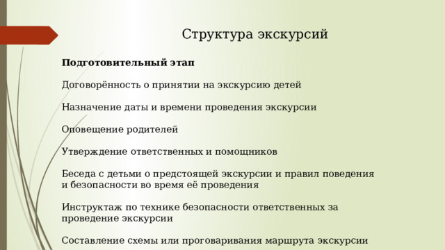  Структура экскурсий Подготовительный этап Договорённость о принятии на экскурсию детей Назначение даты и времени проведения экскурсии Оповещение родителей Утверждение ответственных и помощников Беседа с детьми о предстоящей экскурсии и правил поведения и безопасности во время её проведения Инструктаж по технике безопасности ответственных за проведение экскурсии Составление схемы или проговаривания маршрута экскурсии 