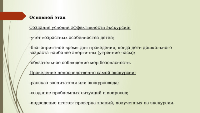 Основной этап Создание условий эффективности экскурсий:  -учет возрастных особенностей детей; -благоприятное время для проведения, когда дети дошкольного возраста наиболее энергичны (утренние часы); -обязательное соблюдение мер безопасности. Проведение непосредственно самой экскурсии:  -рассказ воспитателя или экскурсовода; -создание проблемных ситуаций и вопросов; -подведение итогов: проверка знаний, полученных на экскурсии. 