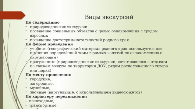   Виды экскурсий По содержанию  природоведческие экскурсии посещение социальных объектов с целью ознакомления с трудом взрослых посещение достопримечательностей родного края  По форме проведения учебные (географический материал родного края используется для изучения определённой темы в рамках занятий по ознакомлению с окружающим) прогулочные (природоведческие экскурсии, сочетающиеся с отдыхом на свежем воздухе на территории ДОУ, рядом расположенного сквера или парка)  По месту проведения городские, загородные, музейные, заочные (виртуальные, с использованием видеосюжетов) По характеру передвижения - пешеходные, - транспортные, - комбинированные 