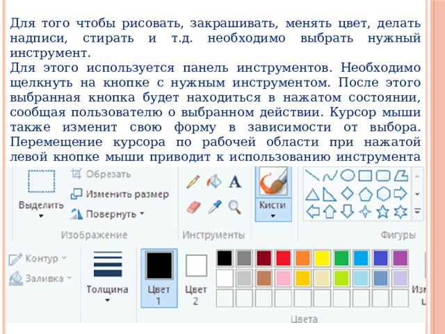 Для того чтобы рисовать, закрашивать, менять цвет, делать надписи, стирать и т.д. необходимо выбрать нужный инструмент. Для этого используется панель инструментов. Необходимо щелкнуть на кнопке с нужным инструментом. После этого выбранная кнопка будет находиться в нажатом состоянии, сообщая пользователю о выбранном действии. Курсор мыши также изменит свою форму в зависимости от выбора. Перемещение курсора по рабочей области при нажатой левой кнопке мыши приводит к использованию инструмента и изменению рисунка. При отжатой кнопке мыши происходит просто перемещение курсора (без изменения рисунка). 