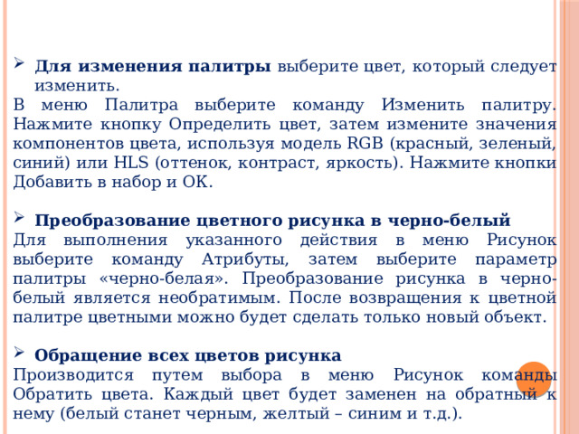 Для изменения палитры выберите цвет, который следует изменить. В меню Палитра выберите команду Изменить палитру. Нажмите кнопку Определить цвет, затем измените значения компонентов цвета, используя модель RGB (красный, зеленый, синий) или HLS (оттенок, контраст, яркость). Нажмите кнопки Добавить в набор и ОК. Преобразование цветного рисунка в черно-белый Для выполнения указанного действия в меню Рисунок выберите команду Атрибуты, затем выберите параметр палитры «черно-белая». Преобразование рисунка в черно-белый является необратимым. После возвращения к цветной палитре цветными можно будет сделать только новый объект. Обращение всех цветов рисунка Производится путем выбора в меню Рисунок команды Обратить цвета. Каждый цвет будет заменен на обратный к нему (белый станет черным, желтый – синим и т.д.). 