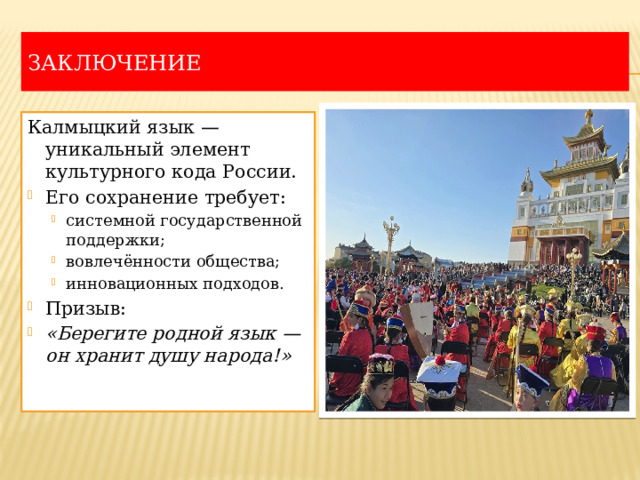 Заключение Калмыцкий язык — уникальный элемент культурного кода России. Его сохранение требует: системной государственной поддержки; вовлечённости общества; инновационных подходов. системной государственной поддержки; вовлечённости общества; инновационных подходов. Призыв: «Берегите родной язык — он хранит душу народа!» 