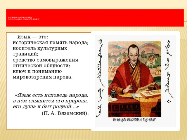     Значение родного языка  Почему важно сохранять языки?       Язык — это:  историческая память народа;  носитель культурных традиций;  средство самовыражения этнической общности;  ключ к пониманию мировоззрения народа.     «Язык есть исповедь народа, в нём слышится его природа, его душа и быт родной…»    (П. А. Вяземский). 