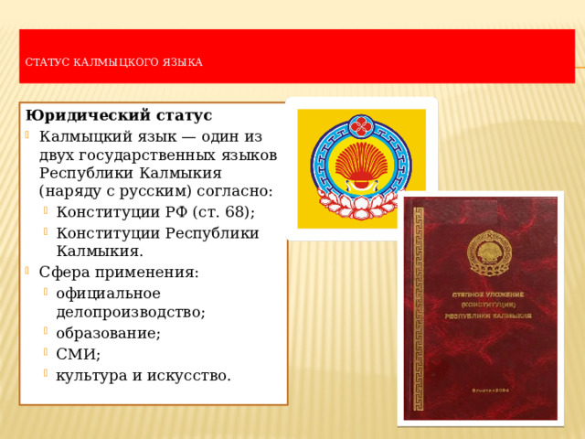   Статус калмыцкого языка   Юридический статус Калмыцкий язык — один из двух государственных языков Республики Калмыкия (наряду с русским) согласно: Конституции РФ (ст. 68); Конституции Республики Калмыкия. Конституции РФ (ст. 68); Конституции Республики Калмыкия. Сфера применения: официальное делопроизводство; образование; СМИ; культура и искусство. официальное делопроизводство; образование; СМИ; культура и искусство. 