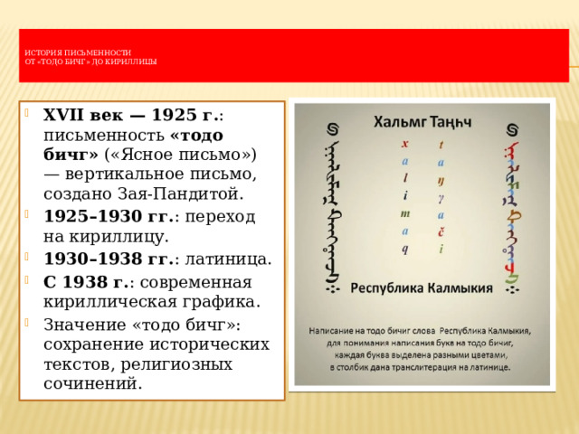   История письменности  От «тодо бичг» до кириллицы   XVII век — 1925 г. : письменность  «тодо бичг»  («Ясное письмо») — вертикальное письмо, создано Зая-Пандитой. 1925–1930 гг. : переход на кириллицу. 1930–1938 гг. : латиница. С 1938 г. : современная кириллическая графика. Значение «тодо бичг»: сохранение исторических текстов, религиозных сочинений. 