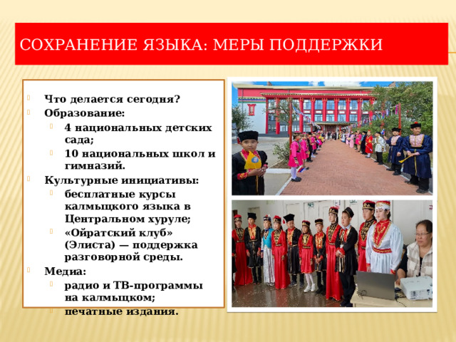 Сохранение языка: меры поддержки  Что делается сегодня? Образование: 4 национальных детских сада; 10 национальных школ и гимназий. 4 национальных детских сада; 10 национальных школ и гимназий. Культурные инициативы: бесплатные курсы калмыцкого языка в Центральном хуруле; «Ойратский клуб» (Элиста) — поддержка разговорной среды. бесплатные курсы калмыцкого языка в Центральном хуруле; «Ойратский клуб» (Элиста) — поддержка разговорной среды. Медиа: радио и ТВ-программы на калмыцком; печатные издания. радио и ТВ-программы на калмыцком; печатные издания. 