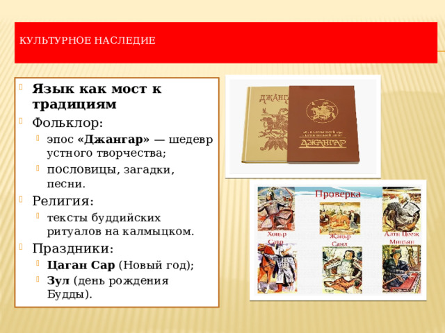  Культурное наследие   Язык как мост к традициям Фольклор: эпос  «Джангар»  — шедевр устного творчества; пословицы , загадки, песни. эпос  «Джангар»  — шедевр устного творчества; пословицы , загадки, песни. Религия: тексты буддийских ритуалов на калмыцком. тексты буддийских ритуалов на калмыцком. Праздники: Цаган Сар  (Новый год); Зул  (день рождения Будды). Цаган Сар  (Новый год); Зул  (день рождения Будды). 