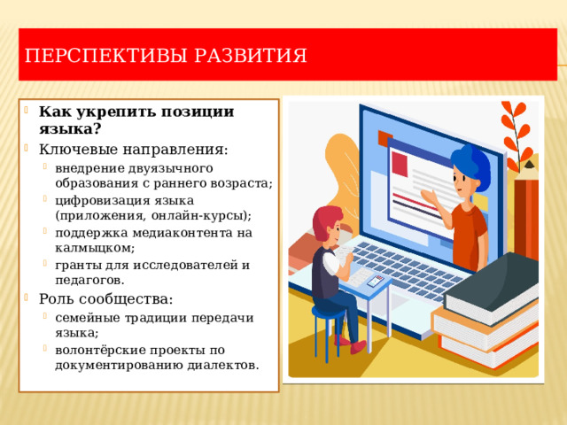 Перспективы развития Как укрепить позиции языка? Ключевые направления: внедрение двуязычного образования с раннего возраста; цифровизация языка (приложения, онлайн-курсы); поддержка медиаконтента на калмыцком; гранты для исследователей и педагогов. внедрение двуязычного образования с раннего возраста; цифровизация языка (приложения, онлайн-курсы); поддержка медиаконтента на калмыцком; гранты для исследователей и педагогов. Роль сообщества: семейные традиции передачи языка; волонтёрские проекты по документированию диалектов. семейные традиции передачи языка; волонтёрские проекты по документированию диалектов. 